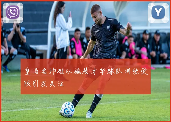皇马名帅难以施展才华球队训练受限引发关注
