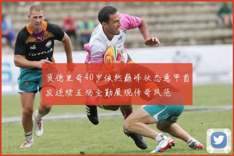 莫德里奇40岁依然巅峰状态意甲首发连续五场全勤展现传奇风范