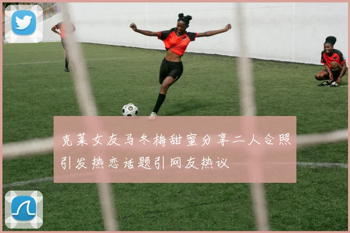 克莱女友马冬梅甜蜜分享二人合照引发热恋话题引网友热议