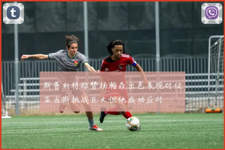 斯普利特称赞杨瀚森出色表现对位亚当斯挑战巨大但他成功应对