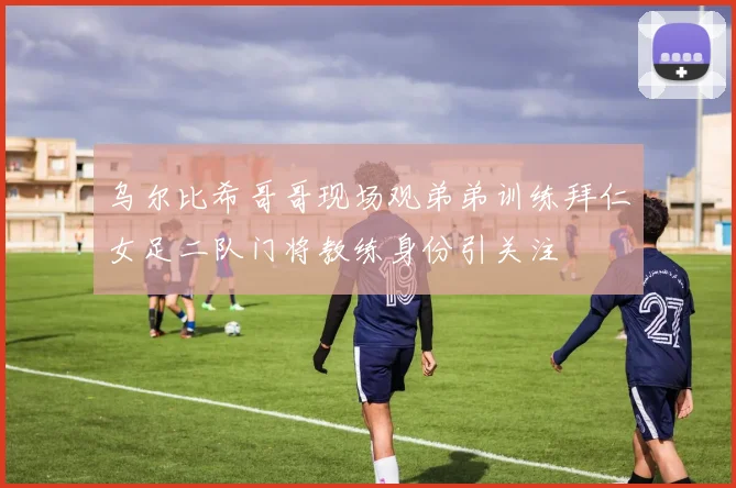 乌尔比希哥哥现场观弟弟训练拜仁女足二队门将教练身份引关注